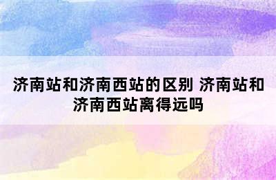 济南站和济南西站的区别 济南站和济南西站离得远吗